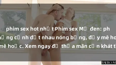 phim sex hot nhất Phim sex Mỹ đen: phút mãnh liệt với những cảnh địt nhau nóng bỏng, đầy mê hoặc. Xem ngay để thỏa mãn cơn khát tình dục của bạn!