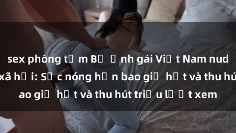 sex phòng tắm Bộ ảnh gái Việt Nam nude gây sốt mạng xã hội: Sắc nóng hơn bao giờ hết và thu hút triệu lượt xem