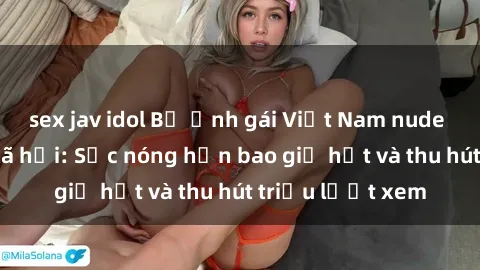 sex jav idol Bộ ảnh gái Việt Nam nude gây sốt mạng xã hội: Sắc nóng hơn bao giờ hết và thu hút triệu lượt xem