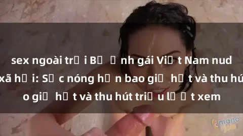 sex ngoài trời Bộ ảnh gái Việt Nam nude gây sốt mạng xã hội: Sắc nóng hơn bao giờ hết và thu hút triệu lượt xem