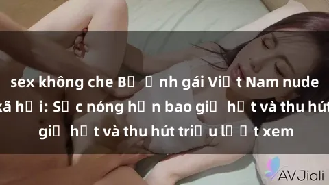 sex không che Bộ ảnh gái Việt Nam nude gây sốt mạng xã hội: Sắc nóng hơn bao giờ hết và thu hút triệu lượt xem