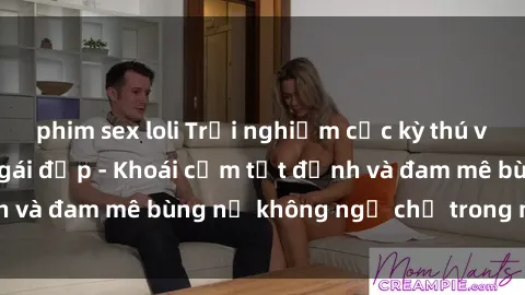 phim sex loli Trải nghiệm cực kỳ thú vị khi làm tình với gái đẹp - Khoái cảm tột đỉnh và đam mê bùng nổ không ngờ chỉ trong một đêm!