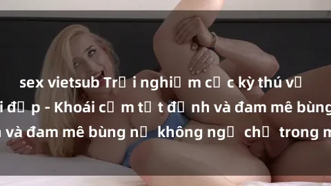 sex vietsub Trải nghiệm cực kỳ thú vị khi làm tình với gái đẹp - Khoái cảm tột đỉnh và đam mê bùng nổ không ngờ chỉ trong một đêm!