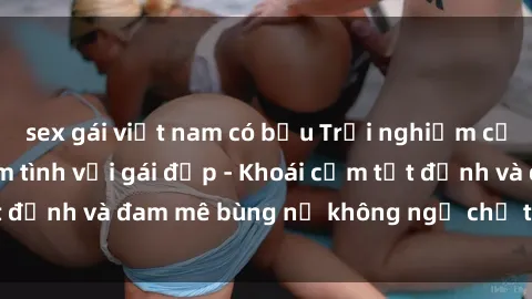 sex gái việt nam có bầu Trải nghiệm cực kỳ thú vị khi làm tình với gái đẹp - Khoái cảm tột đỉnh và đam mê bùng nổ không ngờ chỉ trong một đêm!