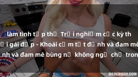 làm tình tập thể Trải nghiệm cực kỳ thú vị khi làm tình với gái đẹp - Khoái cảm tột đỉnh và đam mê bùng nổ không ngờ chỉ trong một đêm!