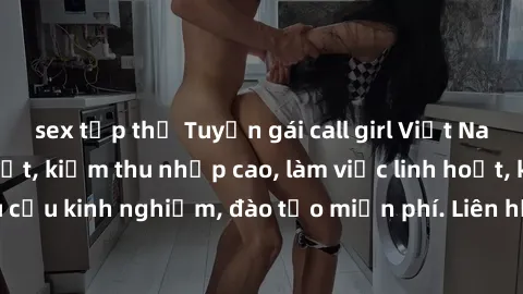 sex tập thể Tuyển gái call girl Việt Nam gợi cảm, đẹp mắt, kiếm thu nhập cao, làm việc linh hoạt, không yêu cầu kinh nghiệm, đào tạo miễn phí. Liên hệ ngay để biết thêm chi tiết!