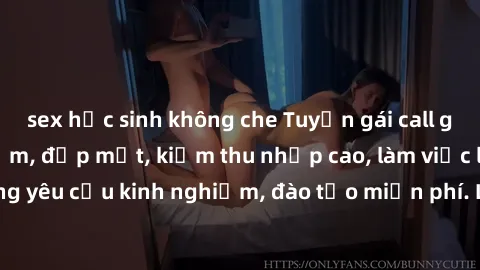 sex học sinh không che Tuyển gái call girl Việt Nam gợi cảm, đẹp mắt, kiếm thu nhập cao, làm việc linh hoạt, không yêu cầu kinh nghiệm, đào tạo miễn phí. Liên hệ ngay để biết thêm chi tiết!