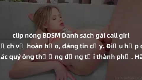clip nóng BDSM Danh sách gái call girl vip chất lượng, dịch vụ hoàn hảo, đáng tin cậy. Điều hấp dẫn cho các quý ông thượng đẳng tại thành phố. Hãy nhấc máy và đặt lịch ngay!