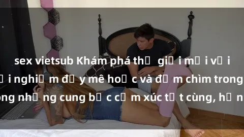 sex vietsub Khám phá thế giới mới với sex người lớn: trải nghiệm đầy mê hoặc và đắm chìm trong những cung bậc cảm xúc tột cùng, hứng khởi và cuốn hút.