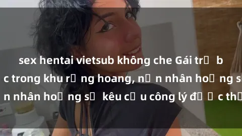 sex hentai vietsub không che Gái trẻ bị hiếp dâm bạo lực trong khu rừng hoang, nạn nhân hoảng sợ kêu cầu công lý được thực thi