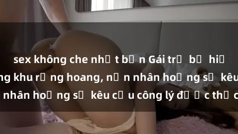 sex không che nhật bản Gái trẻ bị hiếp dâm bạo lực trong khu rừng hoang, nạn nhân hoảng sợ kêu cầu công lý được thực thi