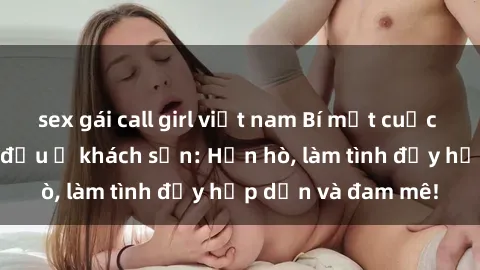 sex gái call girl việt nam Bí mật cuộc hẹn gái Việt lần đầu ở khách sạn: Hẹn hò, làm tình đầy hấp dẫn và đam mê!