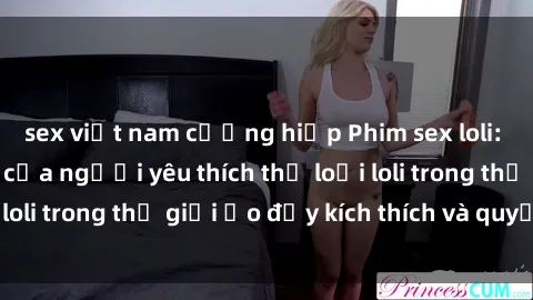 sex việt nam cưỡng hiếp Phim sex loli: thỏa mãn đam mê của người yêu thích thể loại loli trong thế giới ảo đầy kích thích và quyến rũ.