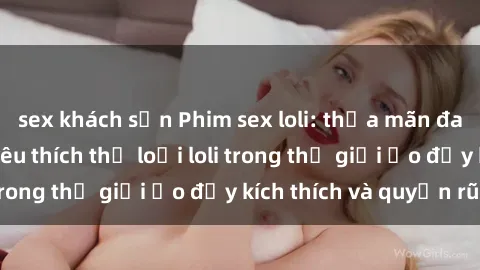 sex khách sạn Phim sex loli: thỏa mãn đam mê của người yêu thích thể loại loli trong thế giới ảo đầy kích thích và quyến rũ.