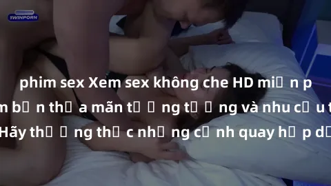 phim sex Xem sex không che HD miễn phí đảm bảo sẽ làm bạn thỏa mãn tưởng tượng và nhu cầu tình dục. Hãy thưởng thức những cảnh quay hấp dẫn và mãnh liệt ngay bây giờ!