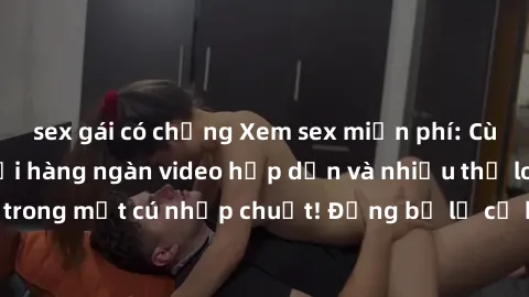 sex gái có chồng Xem sex miễn phí: Cùng trải nghiệm với hàng ngàn video hấp dẫn và nhiều thể loại đa dạng chỉ trong một cú nhấp chuột! Đừng bỏ lỡ cơ hội thưởng thức tuyệt vời này ngay hôm nay!
