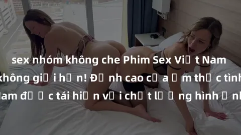 sex nhóm không che Phim Sex Việt Nam HD - Xem ngay và không giới hạn! Đỉnh cao của ẩm thực tình dục Việt Nam được tái hiện với chất lượng hình ảnh sắc nét. Hãy thưởng thức ngay!