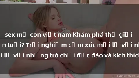 sex mẹ con việt nam Khám phá thế giới sex trực tuyến: Hơn tuổi? Trải nghiệm cảm xúc mới lạ với những trò chơi độc đáo và kích thích người lớn