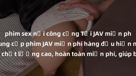 phim sex nơi công cộng Tải JAV miễn phí: Các trang web cung cấp phim JAV miễn phí hàng đầu hiện nay. Các tác phẩm chất lượng cao, hoàn toàn miễn phí, giúp bạn thỏa mãn niềm đam mê mà không tốn kém.