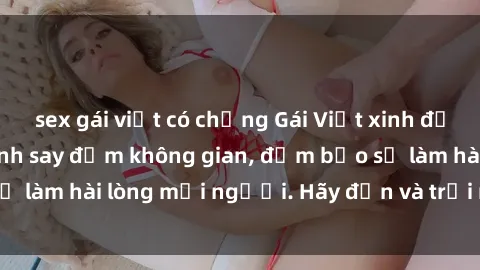 sex gái việt có chồng Gái Việt xinh đẹp, nồng nàn làm tình say đắm không gian, đảm bảo sẽ làm hài lòng mọi người. Hãy đến và trải nghiệm ngay!
