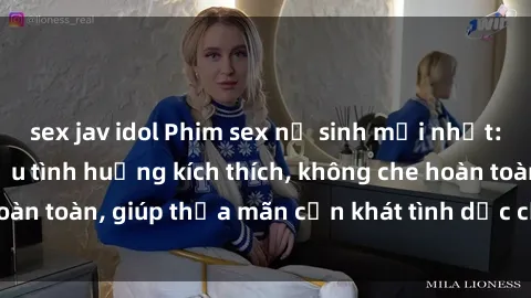 sex jav idol Phim sex nữ sinh mới nhất: Trải nghiệm nhiều tình huống kích thích, không che hoàn toàn, giúp thỏa mãn cơn khát tình dục của các bạn trẻ