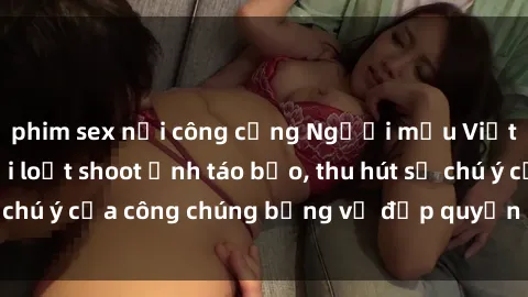phim sex nơi công cộng Người mẫu Việt Nam gây sốt với loạt shoot ảnh táo bạo, thu hút sự chú ý của công chúng bằng vẻ đẹp quyến rũ và gợi cảm.