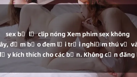 sex bị lộ clip nóng Xem phim sex không che miễn phí tại đây, đảm bảo đem lại trải nghiệm thú vị và đầy kích thích cho các bạn. Không cần đăng ký, hoàn toàn miễn phí.