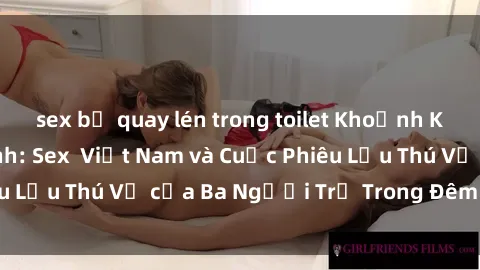 sex bị quay lén trong toilet Khoảnh Khắc Đầy Kịch Tính: Sex  Việt Nam và Cuộc Phiêu Lưu Thú Vị của Ba Người Trẻ Trong Đêm Say Đắm
