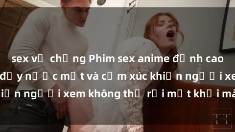 sex vợ chồng Phim sex anime đỉnh cao: Những tác phẩm đầy nước mắt và cảm xúc khiến người xem không thể rời mắt khỏi màn hình