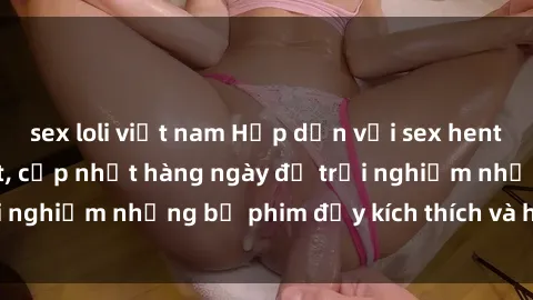 sex loli việt nam Hấp dẫn với sex hentai vietsub mới nhất, cập nhật hàng ngày để trải nghiệm những bộ phim đầy kích thích và hấp dẫn.