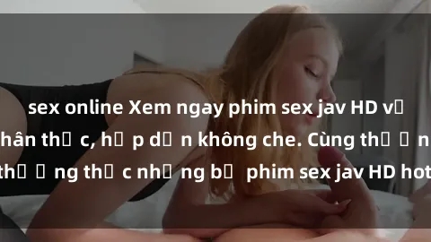 sex online Xem ngay phim sex jav HD với những cảnh quay chân thực, hấp dẫn không che. Cùng thưởng thức những bộ phim sex jav HD hot nhất hiện nay!