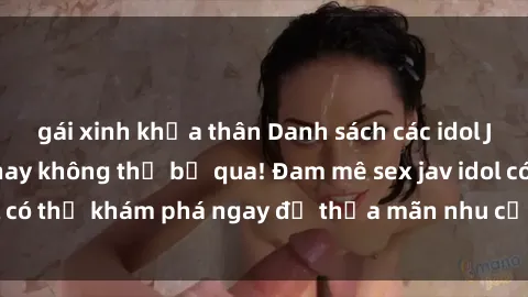 gái xinh khỏa thân Danh sách các idol JAV hot nhất hiện nay không thể bỏ qua! Đam mê sex jav idol có thể khám phá ngay để thỏa mãn nhu cầu giải trí của mình!